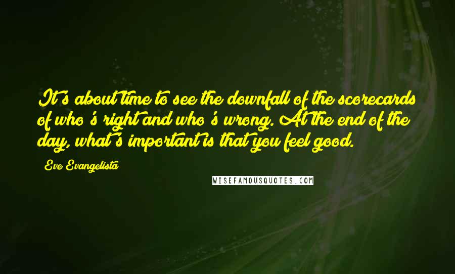 Eve Evangelista Quotes: It's about time to see the downfall of the scorecards of who's right and who's wrong. At the end of the day, what's important is that you feel good.