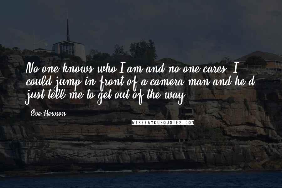 Eve Hewson Quotes: No one knows who I am and no-one cares. I could jump in front of a camera man and he'd just tell me to get out of the way.