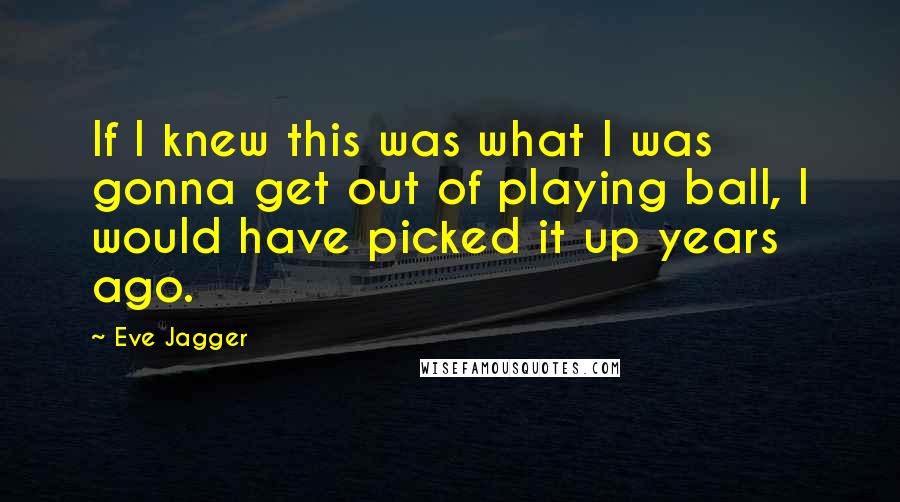 Eve Jagger Quotes: If I knew this was what I was gonna get out of playing ball, I would have picked it up years ago.