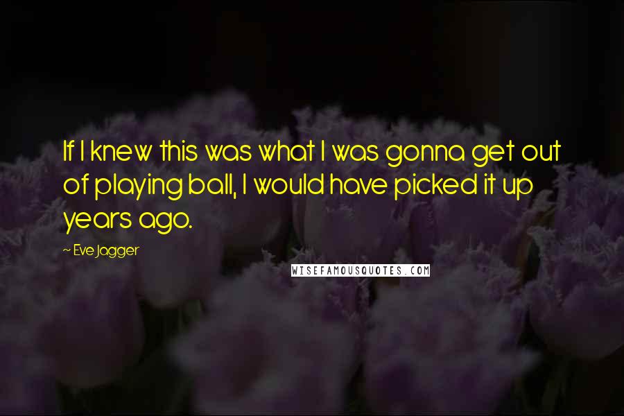 Eve Jagger Quotes: If I knew this was what I was gonna get out of playing ball, I would have picked it up years ago.