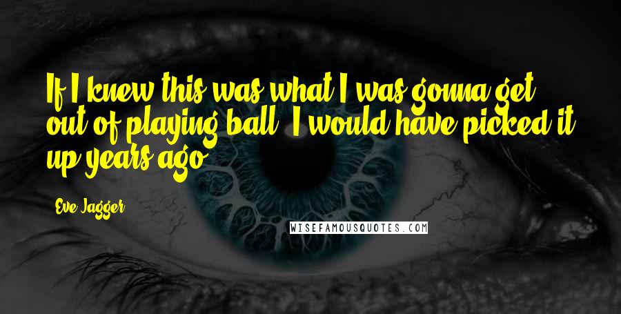 Eve Jagger Quotes: If I knew this was what I was gonna get out of playing ball, I would have picked it up years ago.