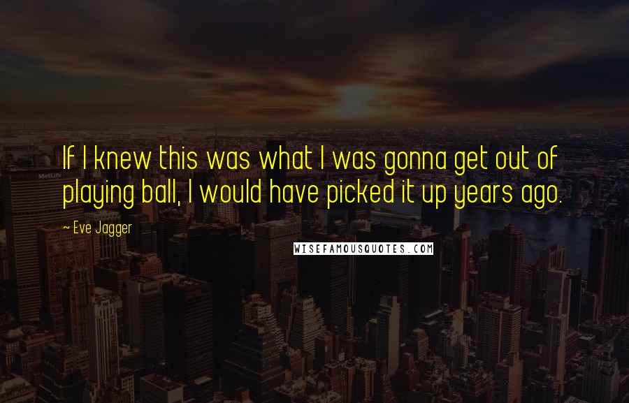 Eve Jagger Quotes: If I knew this was what I was gonna get out of playing ball, I would have picked it up years ago.