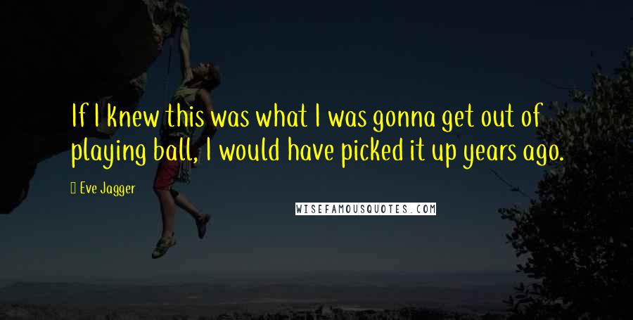 Eve Jagger Quotes: If I knew this was what I was gonna get out of playing ball, I would have picked it up years ago.