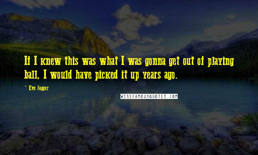 Eve Jagger Quotes: If I knew this was what I was gonna get out of playing ball, I would have picked it up years ago.