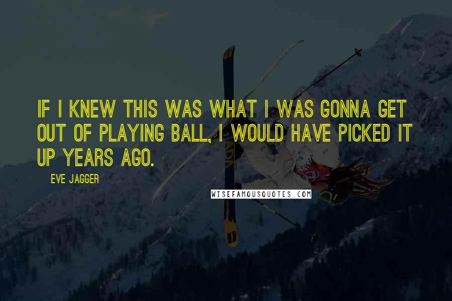 Eve Jagger Quotes: If I knew this was what I was gonna get out of playing ball, I would have picked it up years ago.