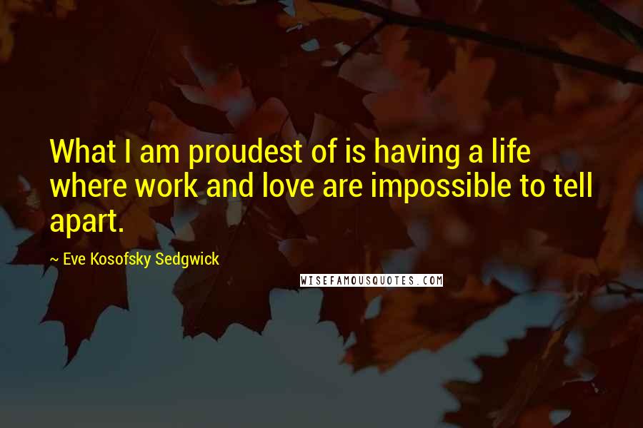 Eve Kosofsky Sedgwick Quotes: What I am proudest of is having a life where work and love are impossible to tell apart.