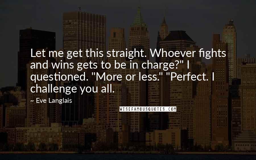 Eve Langlais Quotes: Let me get this straight. Whoever fights and wins gets to be in charge?" I questioned. "More or less." "Perfect. I challenge you all.