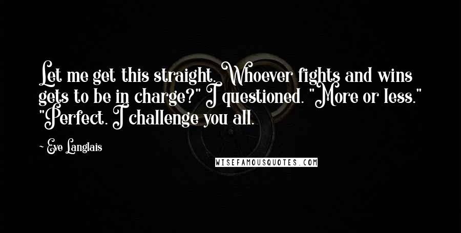 Eve Langlais Quotes: Let me get this straight. Whoever fights and wins gets to be in charge?" I questioned. "More or less." "Perfect. I challenge you all.