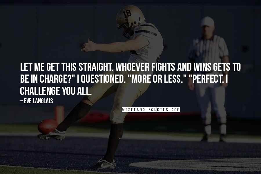 Eve Langlais Quotes: Let me get this straight. Whoever fights and wins gets to be in charge?" I questioned. "More or less." "Perfect. I challenge you all.