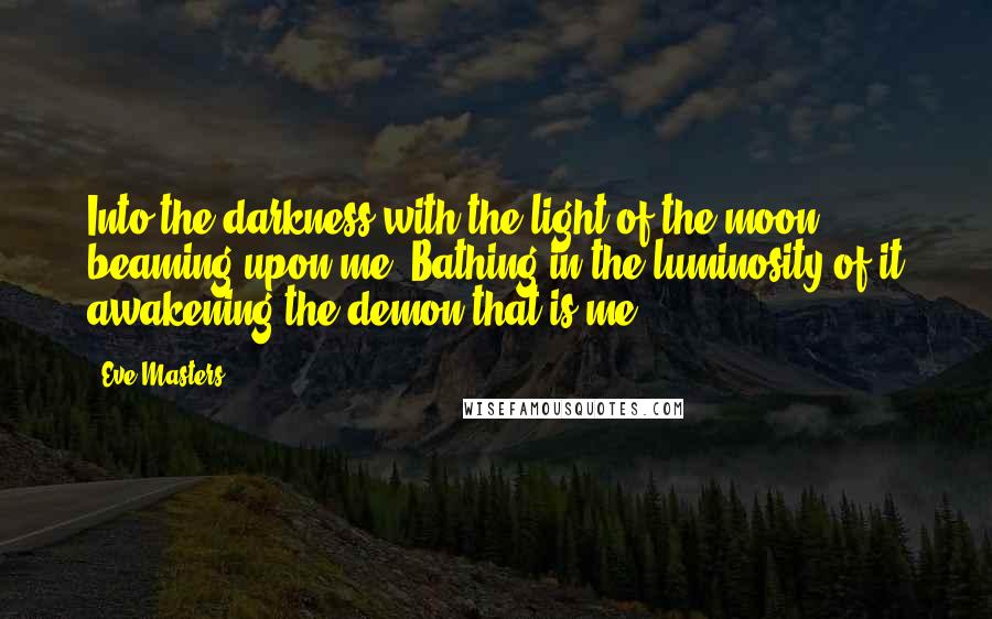 Eve Masters Quotes: Into the darkness with the light of the moon beaming upon me. Bathing in the luminosity of it awakening the demon that is me!