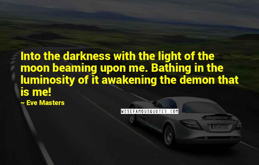 Eve Masters Quotes: Into the darkness with the light of the moon beaming upon me. Bathing in the luminosity of it awakening the demon that is me!