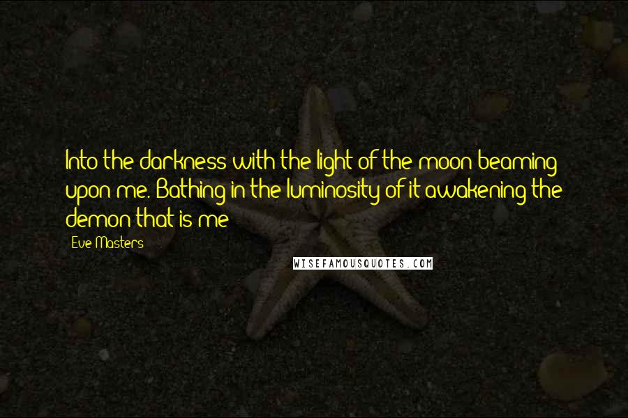 Eve Masters Quotes: Into the darkness with the light of the moon beaming upon me. Bathing in the luminosity of it awakening the demon that is me!