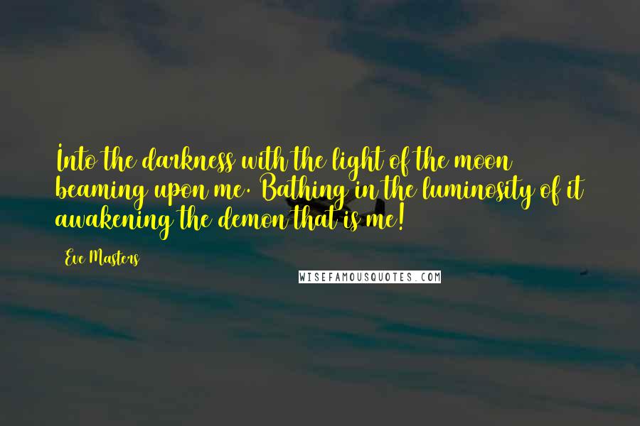 Eve Masters Quotes: Into the darkness with the light of the moon beaming upon me. Bathing in the luminosity of it awakening the demon that is me!