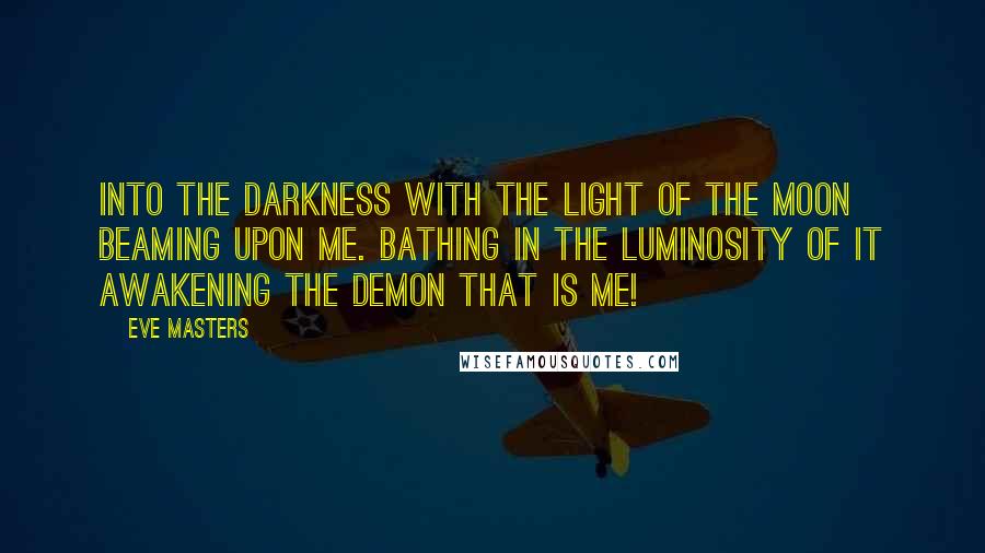 Eve Masters Quotes: Into the darkness with the light of the moon beaming upon me. Bathing in the luminosity of it awakening the demon that is me!