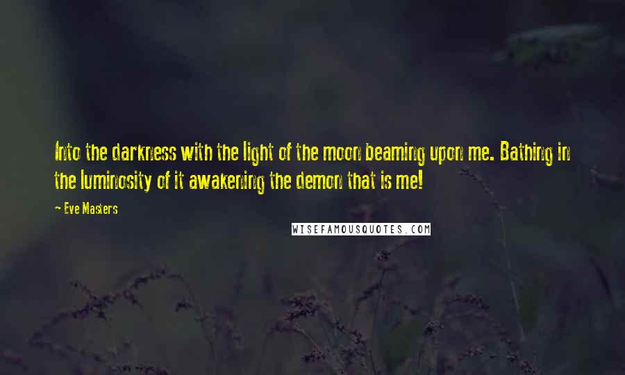 Eve Masters Quotes: Into the darkness with the light of the moon beaming upon me. Bathing in the luminosity of it awakening the demon that is me!