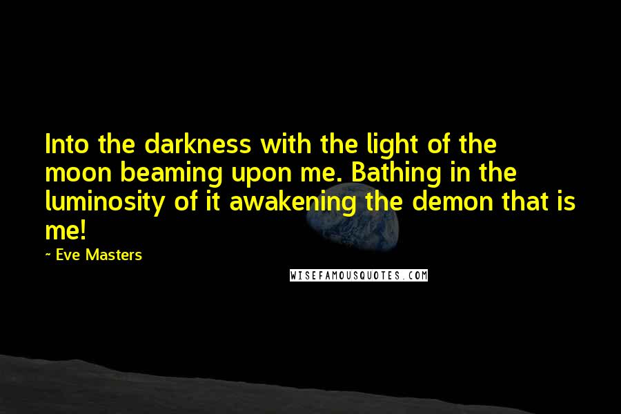 Eve Masters Quotes: Into the darkness with the light of the moon beaming upon me. Bathing in the luminosity of it awakening the demon that is me!