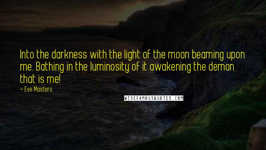 Eve Masters Quotes: Into the darkness with the light of the moon beaming upon me. Bathing in the luminosity of it awakening the demon that is me!