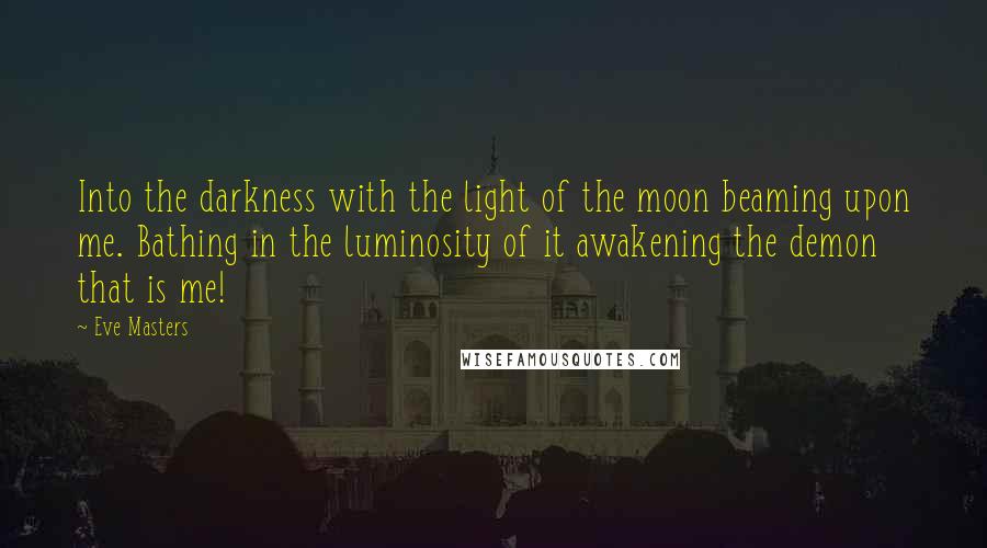 Eve Masters Quotes: Into the darkness with the light of the moon beaming upon me. Bathing in the luminosity of it awakening the demon that is me!