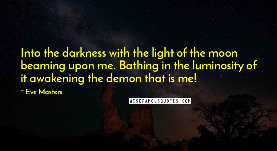 Eve Masters Quotes: Into the darkness with the light of the moon beaming upon me. Bathing in the luminosity of it awakening the demon that is me!