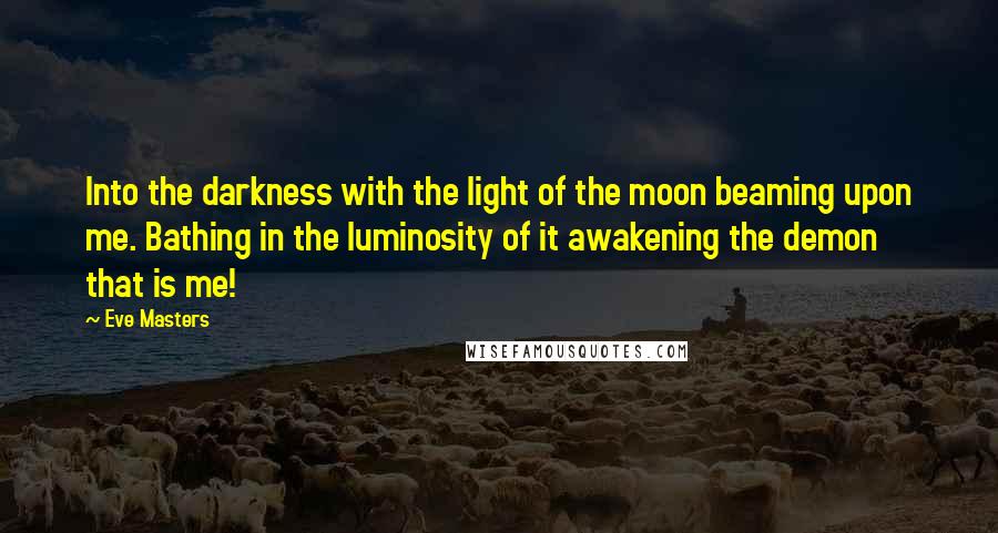 Eve Masters Quotes: Into the darkness with the light of the moon beaming upon me. Bathing in the luminosity of it awakening the demon that is me!