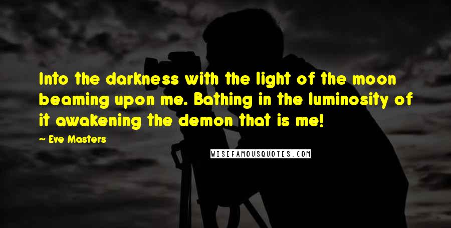 Eve Masters Quotes: Into the darkness with the light of the moon beaming upon me. Bathing in the luminosity of it awakening the demon that is me!