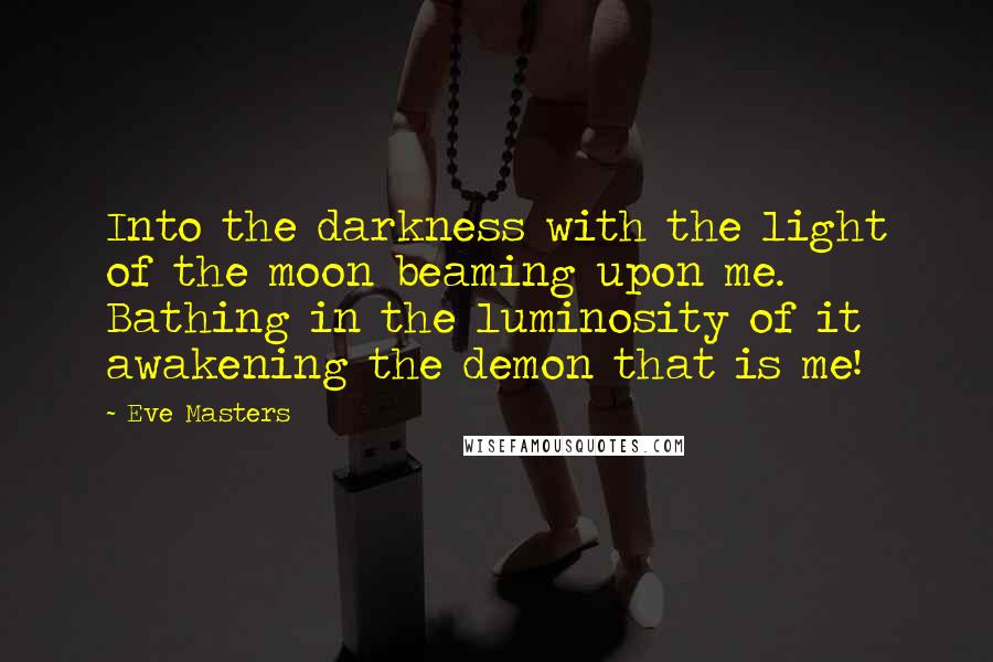 Eve Masters Quotes: Into the darkness with the light of the moon beaming upon me. Bathing in the luminosity of it awakening the demon that is me!