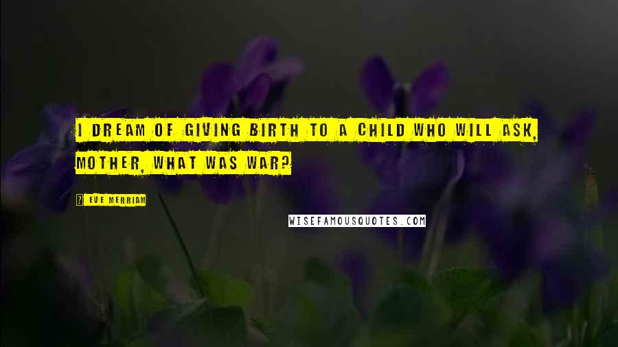 Eve Merriam Quotes: I dream of giving birth to a child who will ask, Mother, what was war?