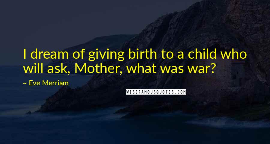 Eve Merriam Quotes: I dream of giving birth to a child who will ask, Mother, what was war?