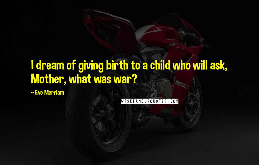 Eve Merriam Quotes: I dream of giving birth to a child who will ask, Mother, what was war?