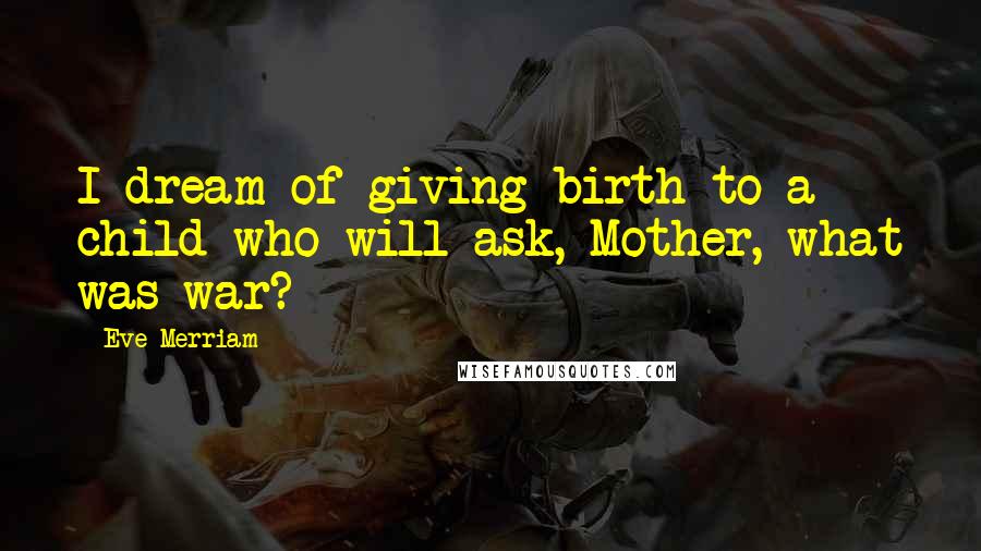 Eve Merriam Quotes: I dream of giving birth to a child who will ask, Mother, what was war?