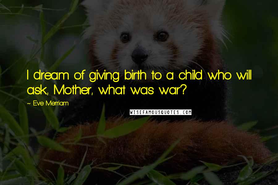 Eve Merriam Quotes: I dream of giving birth to a child who will ask, Mother, what was war?