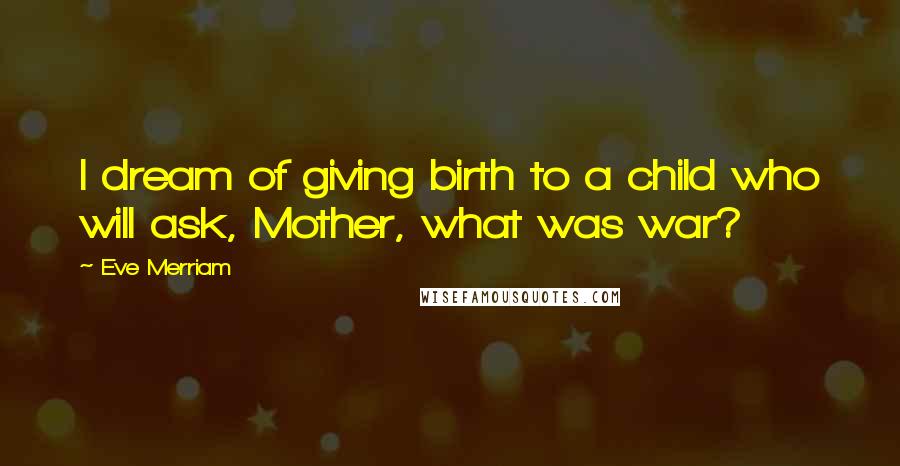 Eve Merriam Quotes: I dream of giving birth to a child who will ask, Mother, what was war?