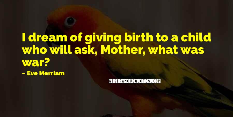 Eve Merriam Quotes: I dream of giving birth to a child who will ask, Mother, what was war?