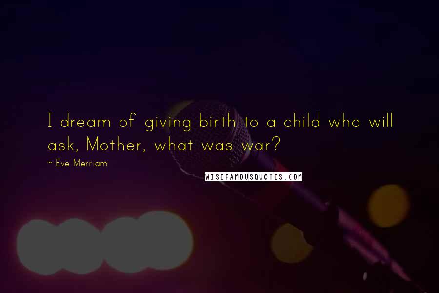 Eve Merriam Quotes: I dream of giving birth to a child who will ask, Mother, what was war?