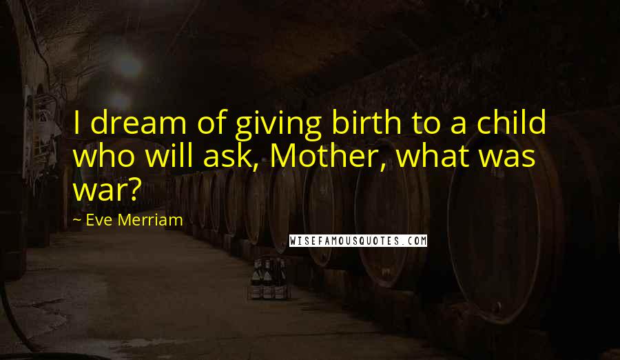 Eve Merriam Quotes: I dream of giving birth to a child who will ask, Mother, what was war?