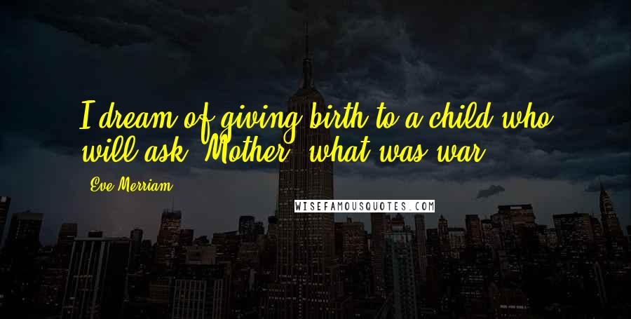 Eve Merriam Quotes: I dream of giving birth to a child who will ask, Mother, what was war?