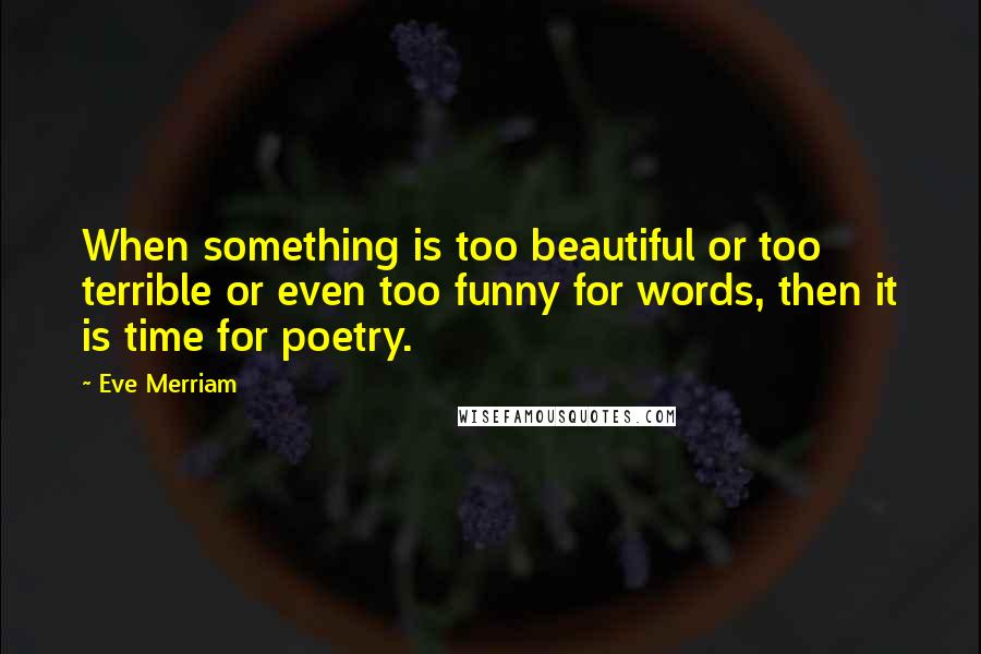 Eve Merriam Quotes: When something is too beautiful or too terrible or even too funny for words, then it is time for poetry.