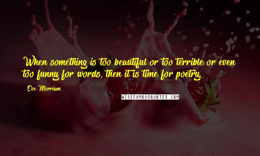 Eve Merriam Quotes: When something is too beautiful or too terrible or even too funny for words, then it is time for poetry.