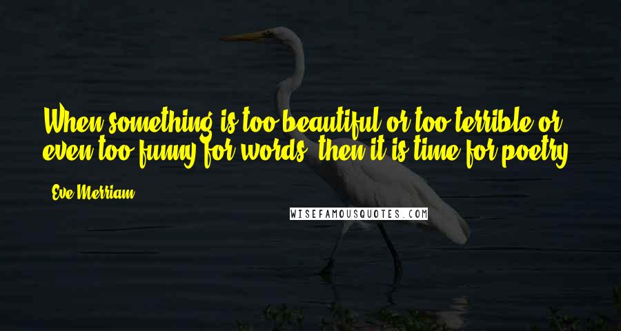Eve Merriam Quotes: When something is too beautiful or too terrible or even too funny for words, then it is time for poetry.