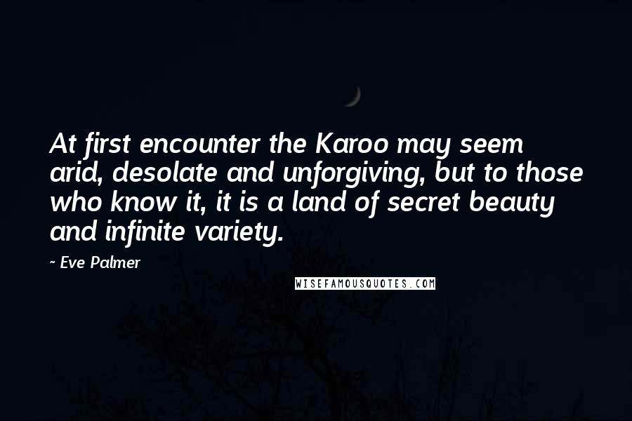 Eve Palmer Quotes: At first encounter the Karoo may seem arid, desolate and unforgiving, but to those who know it, it is a land of secret beauty and infinite variety.