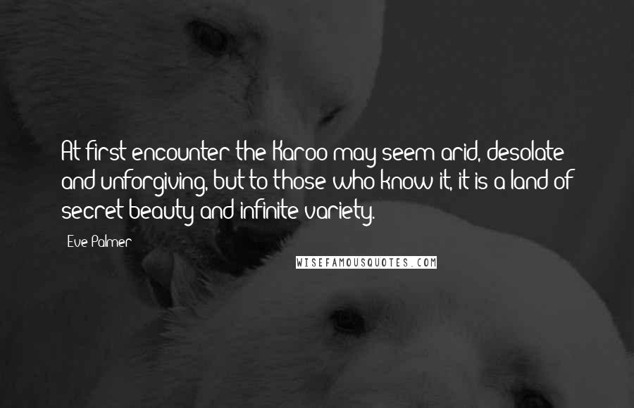 Eve Palmer Quotes: At first encounter the Karoo may seem arid, desolate and unforgiving, but to those who know it, it is a land of secret beauty and infinite variety.