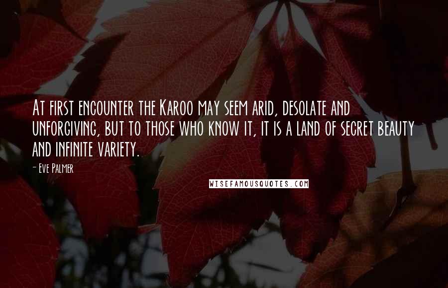 Eve Palmer Quotes: At first encounter the Karoo may seem arid, desolate and unforgiving, but to those who know it, it is a land of secret beauty and infinite variety.