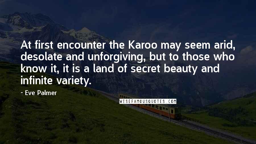 Eve Palmer Quotes: At first encounter the Karoo may seem arid, desolate and unforgiving, but to those who know it, it is a land of secret beauty and infinite variety.