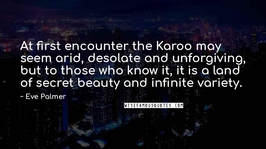 Eve Palmer Quotes: At first encounter the Karoo may seem arid, desolate and unforgiving, but to those who know it, it is a land of secret beauty and infinite variety.