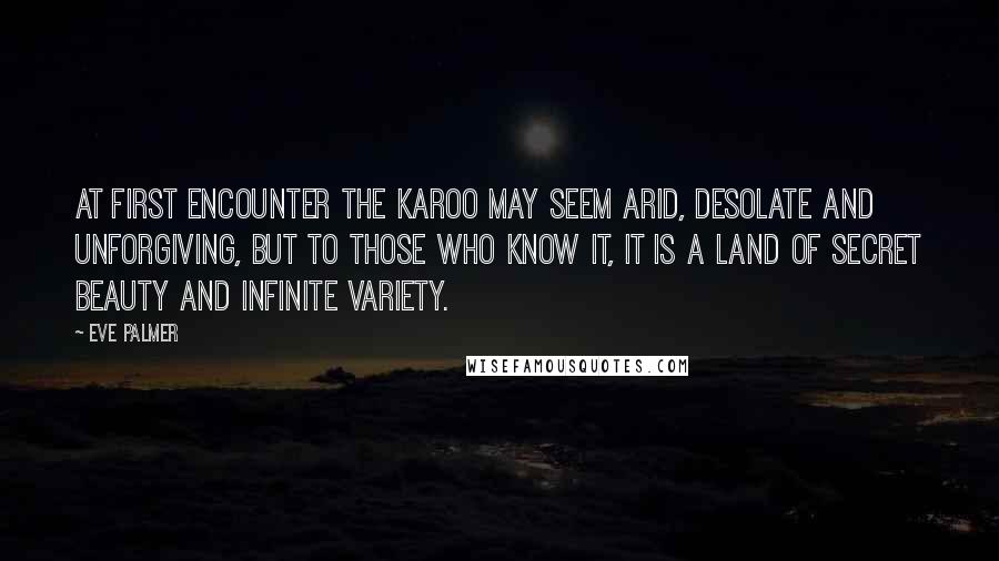 Eve Palmer Quotes: At first encounter the Karoo may seem arid, desolate and unforgiving, but to those who know it, it is a land of secret beauty and infinite variety.