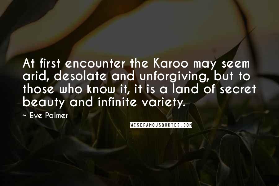 Eve Palmer Quotes: At first encounter the Karoo may seem arid, desolate and unforgiving, but to those who know it, it is a land of secret beauty and infinite variety.