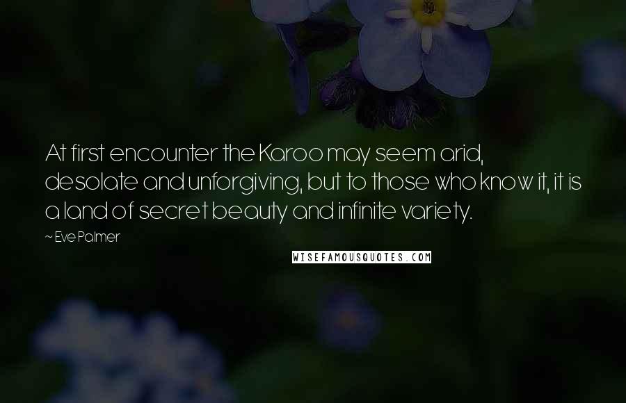 Eve Palmer Quotes: At first encounter the Karoo may seem arid, desolate and unforgiving, but to those who know it, it is a land of secret beauty and infinite variety.