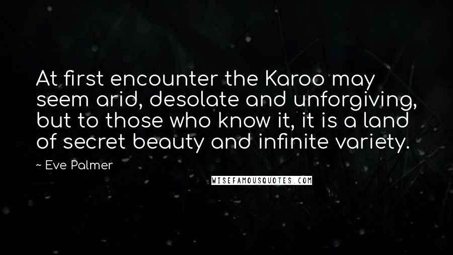 Eve Palmer Quotes: At first encounter the Karoo may seem arid, desolate and unforgiving, but to those who know it, it is a land of secret beauty and infinite variety.