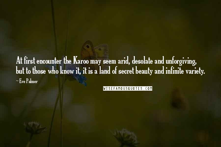 Eve Palmer Quotes: At first encounter the Karoo may seem arid, desolate and unforgiving, but to those who know it, it is a land of secret beauty and infinite variety.