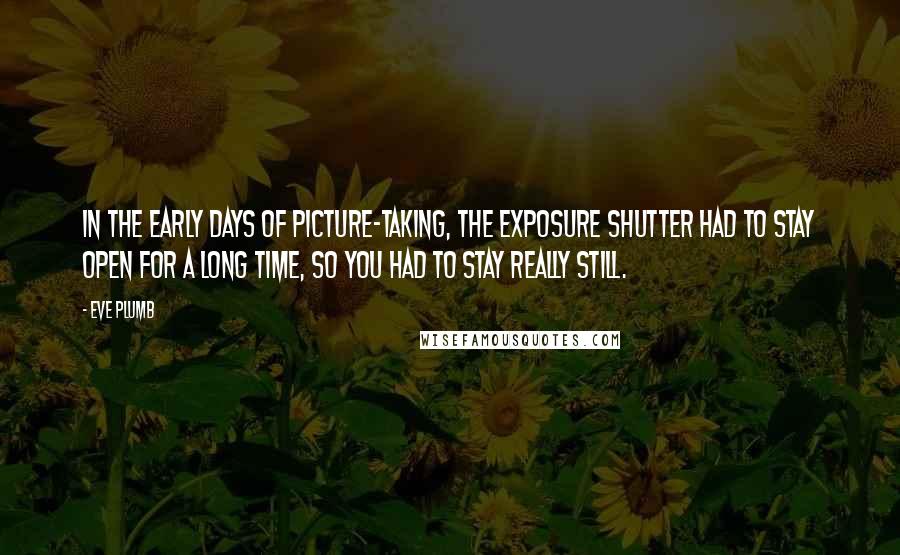 Eve Plumb Quotes: In the early days of picture-taking, the exposure shutter had to stay open for a long time, so you had to stay really still.